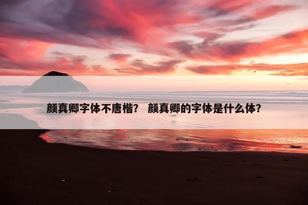 颜真卿字体不唐楷？ 颜真卿的字体是什么体？
