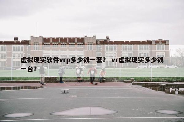 虚拟现实软件vrp多少钱一套？ vr虚拟现实多少钱一台？