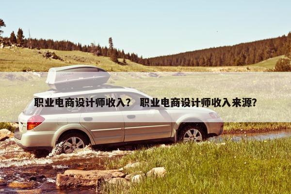 职业电商设计师收入？ 职业电商设计师收入来源？