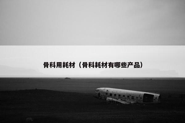 骨科用耗材（骨科耗材有哪些产品）