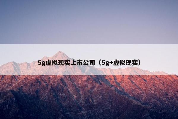 5g虚拟现实上市公司（5g+虚拟现实）