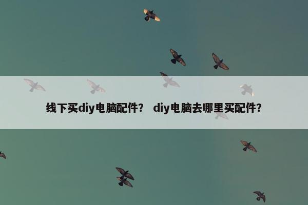线下买diy电脑配件？ diy电脑去哪里买配件？