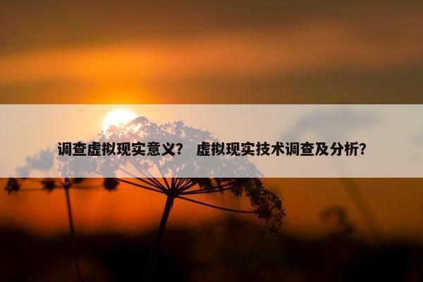 调查虚拟现实意义？ 虚拟现实技术调查及分析？