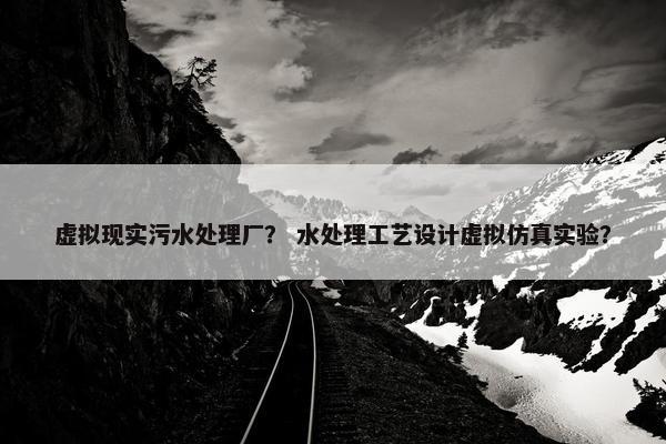 虚拟现实污水处理厂？ 水处理工艺设计虚拟仿真实验？