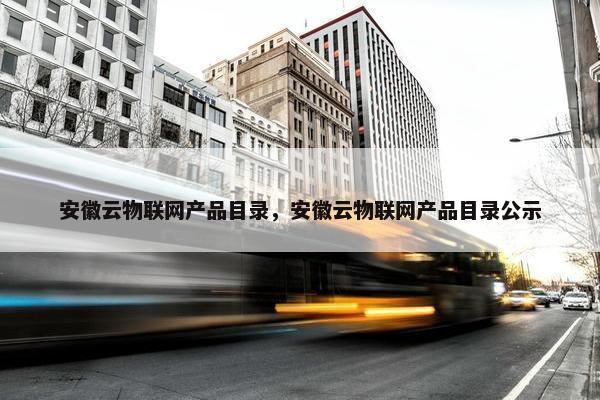 安徽云物联网产品目录，安徽云物联网产品目录公示