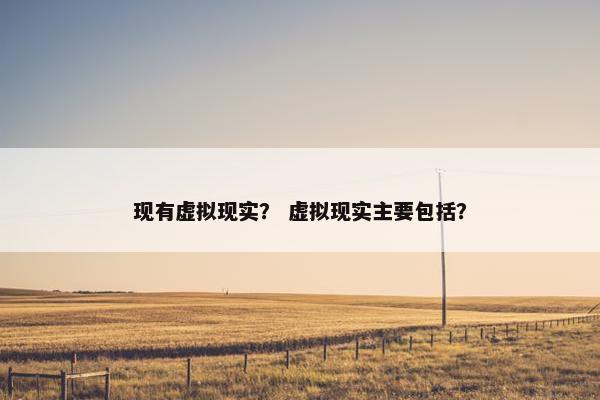 现有虚拟现实？ 虚拟现实主要包括？