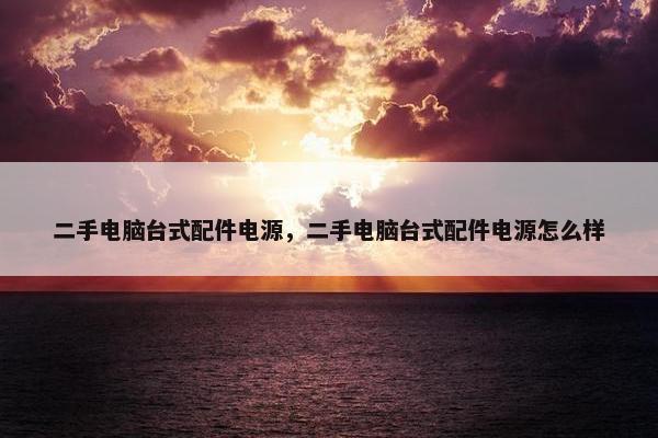 二手电脑台式配件电源，二手电脑台式配件电源怎么样