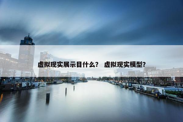 虚拟现实展示目什么？ 虚拟现实模型？