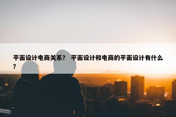 平面设计电商关系？ 平面设计和电商的平面设计有什么？
