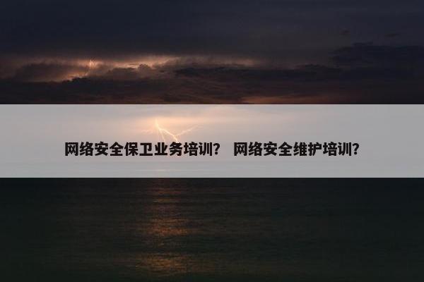 网络安全保卫业务培训？ 网络安全维护培训？
