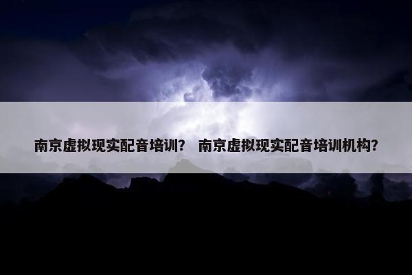南京虚拟现实配音培训？ 南京虚拟现实配音培训机构？