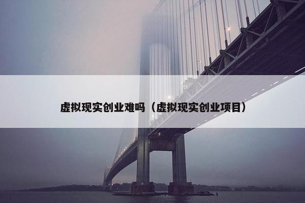 虚拟现实创业难吗（虚拟现实创业项目）