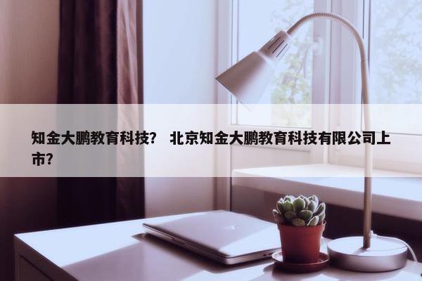 知金大鹏教育科技？ 北京知金大鹏教育科技有限公司上市？
