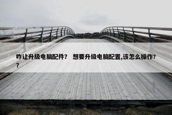 咋让升级电脑配件？ 想要升级电脑配置,该怎么操作?？