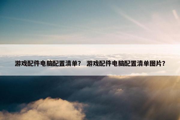 游戏配件电脑配置清单？ 游戏配件电脑配置清单图片？
