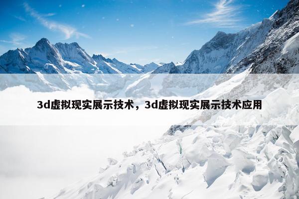 3d虚拟现实展示技术，3d虚拟现实展示技术应用