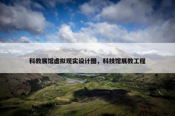 科教展馆虚拟现实设计图，科技馆展教工程