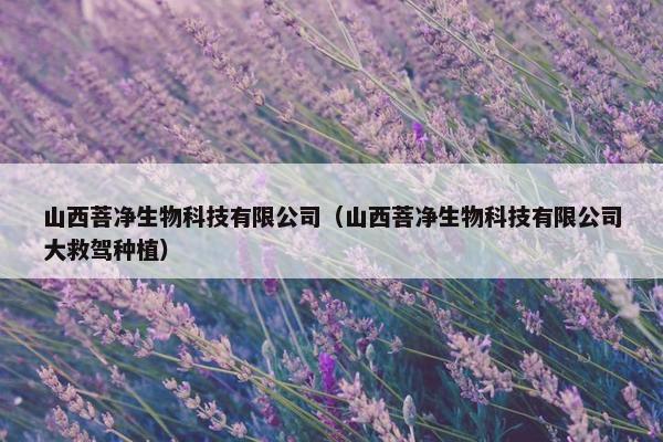 山西菩净生物科技有限公司（山西菩净生物科技有限公司大救驾种植）