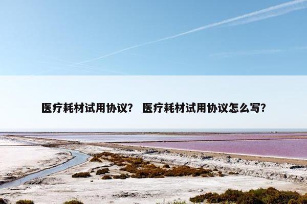医疗耗材试用协议？ 医疗耗材试用协议怎么写？