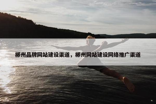 郴州品牌网站建设渠道，郴州网站建设网络推广渠道