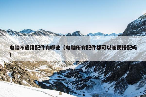 电脑不通用配件有哪些（电脑所有配件都可以随便搭配吗）