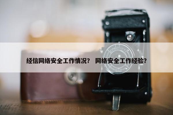 经信网络安全工作情况？ 网络安全工作经验？