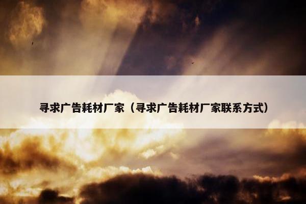寻求广告耗材厂家（寻求广告耗材厂家联系方式）