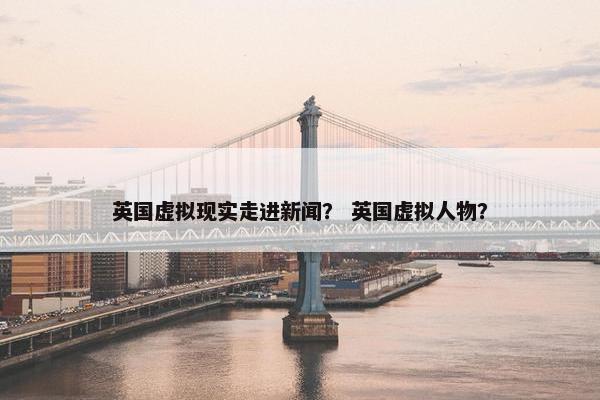 英国虚拟现实走进新闻？ 英国虚拟人物？