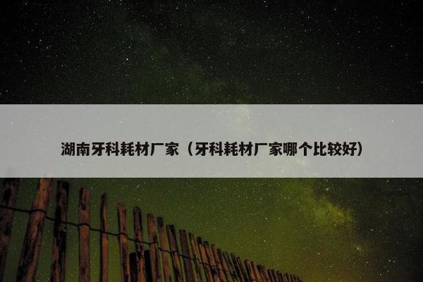 湖南牙科耗材厂家（牙科耗材厂家哪个比较好）