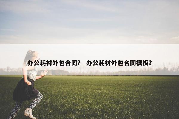 办公耗材外包合同？ 办公耗材外包合同模板？