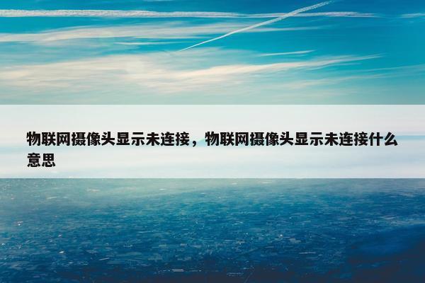 物联网摄像头显示未连接，物联网摄像头显示未连接什么意思