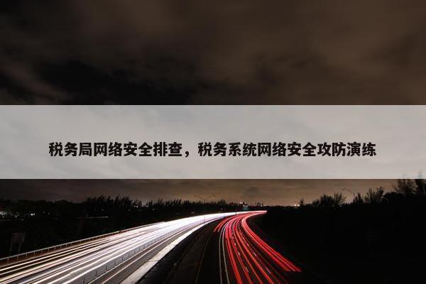 税务局网络安全排查，税务系统网络安全攻防演练