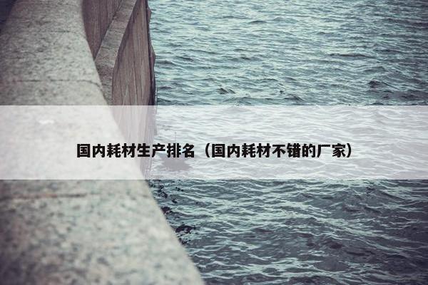 国内耗材生产排名（国内耗材不错的厂家）