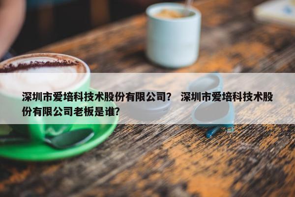 深圳市爱培科技术股份有限公司？ 深圳市爱培科技术股份有限公司老板是谁？