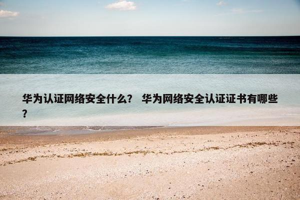华为认证网络安全什么？ 华为网络安全认证证书有哪些？