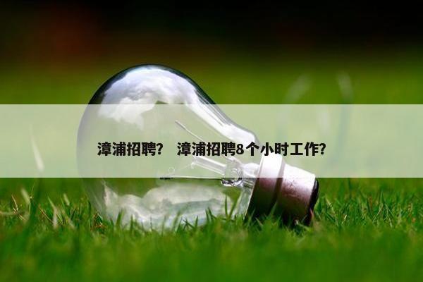 漳浦招聘？ 漳浦招聘8个小时工作？