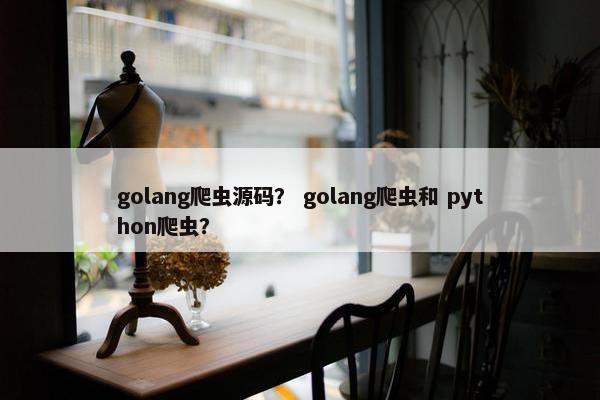 golang爬虫源码？ golang爬虫和 python爬虫？