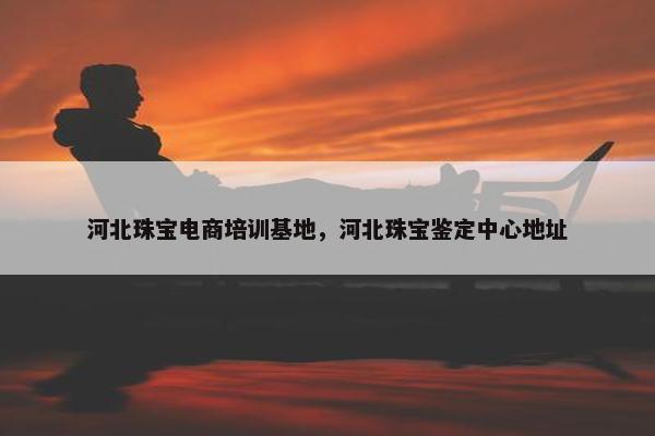 河北珠宝电商培训基地，河北珠宝鉴定中心地址