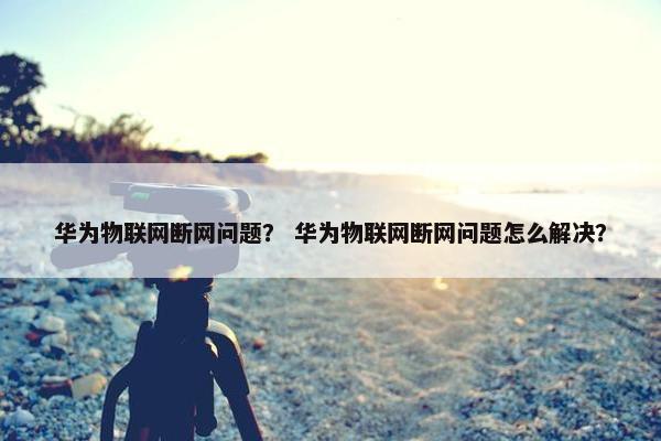 华为物联网断网问题？ 华为物联网断网问题怎么解决？