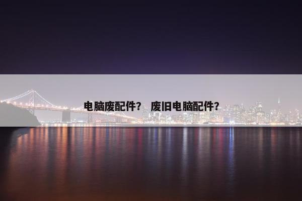 电脑废配件？ 废旧电脑配件？