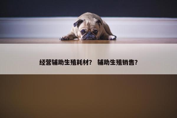 经营辅助生殖耗材？ 辅助生殖销售？