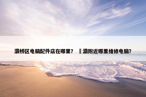 灞桥区电脑配件店在哪里？ 浐灞附近哪里维修电脑？