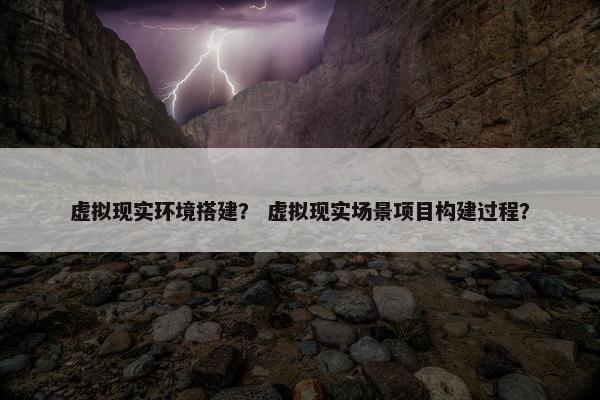 虚拟现实环境搭建？ 虚拟现实场景项目构建过程？