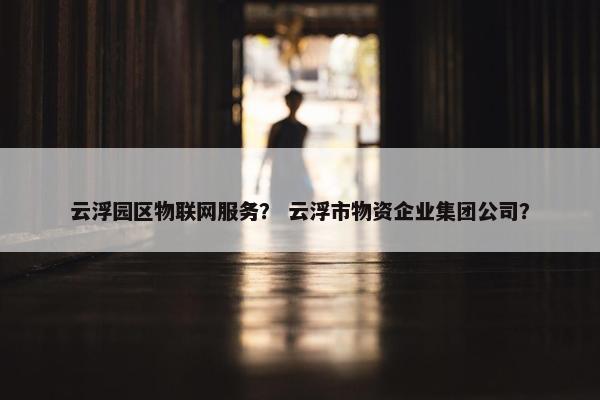 云浮园区物联网服务？ 云浮市物资企业集团公司？