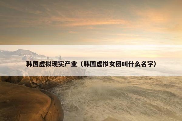韩国虚拟现实产业（韩国虚拟女团叫什么名字）