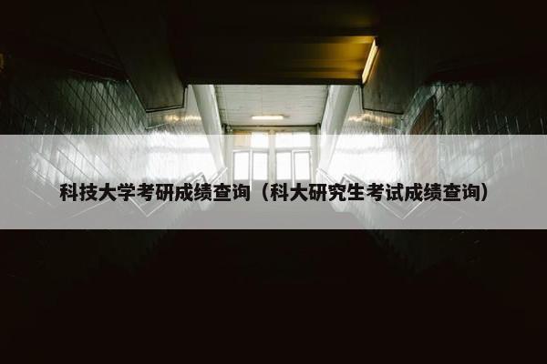 科技大学考研成绩查询（科大研究生考试成绩查询）