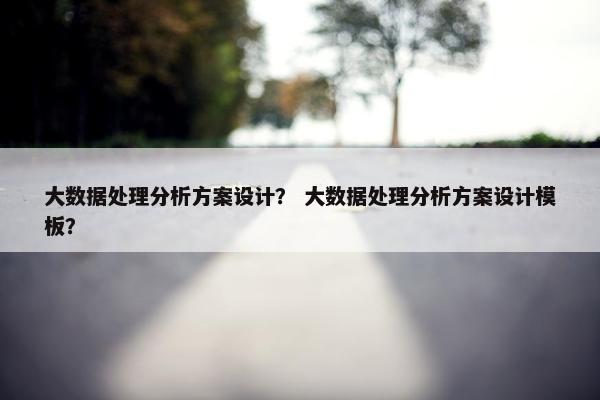 大数据处理分析方案设计？ 大数据处理分析方案设计模板？