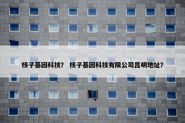 核子基因科技？ 核子基因科技有限公司昆明地址？