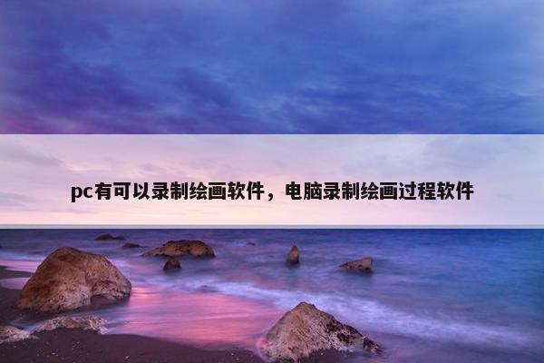 pc有可以录制绘画软件，电脑录制绘画过程软件