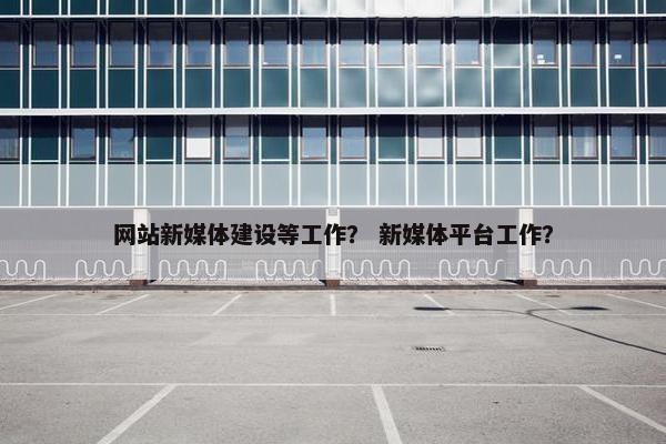 网站新媒体建设等工作？ 新媒体平台工作？